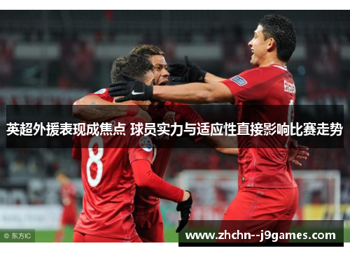 英超外援表现成焦点 球员实力与适应性直接影响比赛走势 英超外援表现成焦点 球员实力与适应性直接影响比赛走势