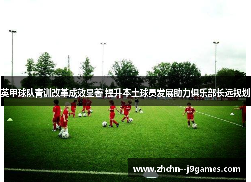 英甲球队青训改革成效显著 提升本土球员发展助力俱乐部长远规划 英甲球队青训改革成效显著 提升本土球员发展助力俱乐部长远规划