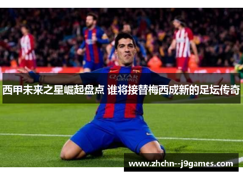 西甲未来之星崛起盘点 谁将接替梅西成新的足坛传奇