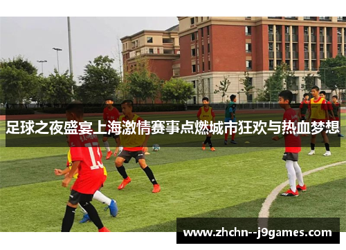 足球之夜盛宴上海激情赛事点燃城市狂欢与热血梦想 足球之夜盛宴上海激情赛事点燃城市狂欢与热血梦想