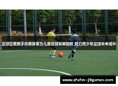 足球巨星携手慈善赛事为儿童足球发展捐款 助力青少年足球未来成长 足球巨星携手慈善赛事为儿童足球发展捐款 助力青少年足球未来成长