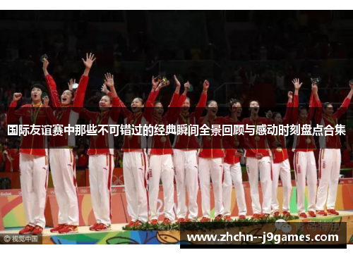 国际友谊赛中那些不可错过的经典瞬间全景回顾与感动时刻盘点合集 国际友谊赛中那些不可错过的经典瞬间全景回顾与感动时刻盘点合集