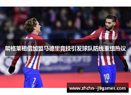 朗格莱租借加盟马德里竞技引发球队防线重组热议 朗格莱租借加盟马德里竞技引发球队防线重组热议