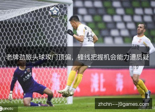 老牌劲旅头球攻门顶偏,锋线把握机会能力遭质疑 老牌劲旅头球攻门顶偏,锋线把握机会能力遭质疑